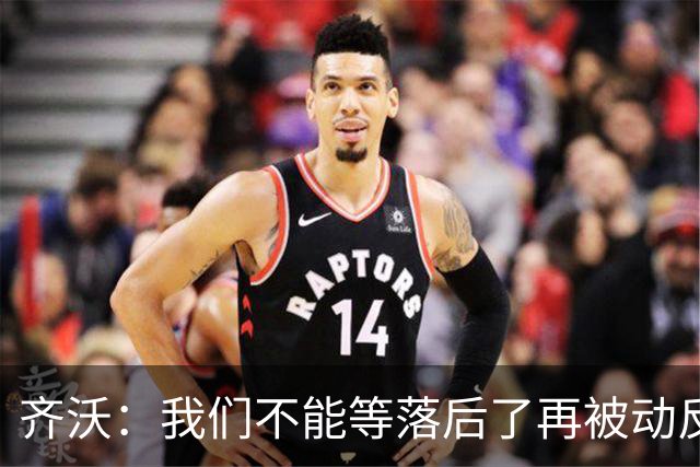 齐沃：我们不能等落后了再被动反应，必须从比赛一开始就主动出击